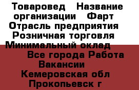 Товаровед › Название организации ­ Фарт › Отрасль предприятия ­ Розничная торговля › Минимальный оклад ­ 15 000 - Все города Работа » Вакансии   . Кемеровская обл.,Прокопьевск г.